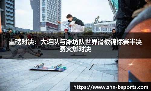 重磅对决：大连队与潍坊队世界滑板锦标赛半决赛火爆对决